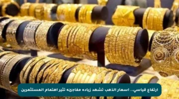 ارتفاع قياسي.. أسعار الذهب تشهد زيادة مفاجئة تثير اهتمام المستثمرين
